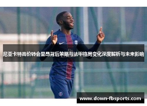 尼亚卡特高价转会里昂背后策略与法甲格局变化深度解析与未来影响